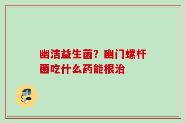幽洁益生菌?幽门螺杆菌吃什么药能根 幽洁益生菌?幽门螺杆菌吃什么药能根