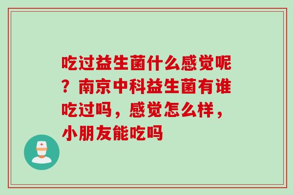 吃过益生菌什么感觉呢?南京中科益生菌有谁吃过吗,感觉怎么样,小朋友能吃吗 吃过益生菌什么感觉呢?南京中科益生菌有谁吃过吗,感觉怎么样,小朋友能吃吗