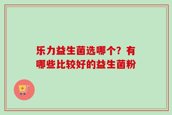 乐力益生菌选哪个?有哪些比较好的益生菌粉 乐力益生菌选哪个?有哪些比较好的益生菌粉