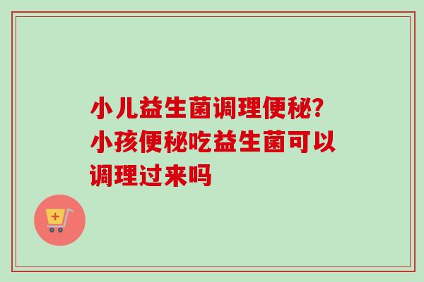 小儿益生菌调理?小孩吃益生菌可以调理过来吗 小儿益生菌调理?小孩吃益生菌可以调理过来吗