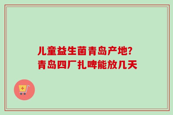 儿童益生菌青岛产地?青岛四厂扎啤能放几天 儿童益生菌青岛产地?青岛四厂扎啤能放几天