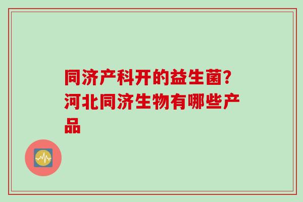 同济产科开的益生菌?河北同济生物有哪些产品 同济产科开的益生菌?河北同济生物有哪些产品