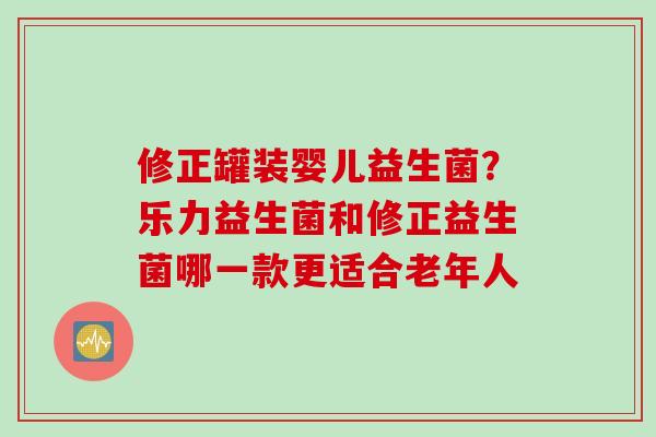 修正罐装婴儿益生菌？乐力益生菌和修正益生菌哪一款更适合老年人