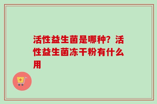 活性益生菌是哪种?活性益生菌冻干粉有什么用 活性益生菌是哪种?活性益生菌冻干粉有什么用