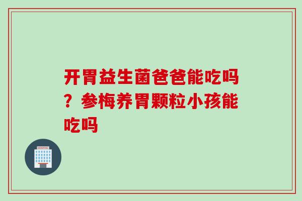 开胃益生菌爸爸能吃吗？参梅养胃颗粒小孩能吃吗