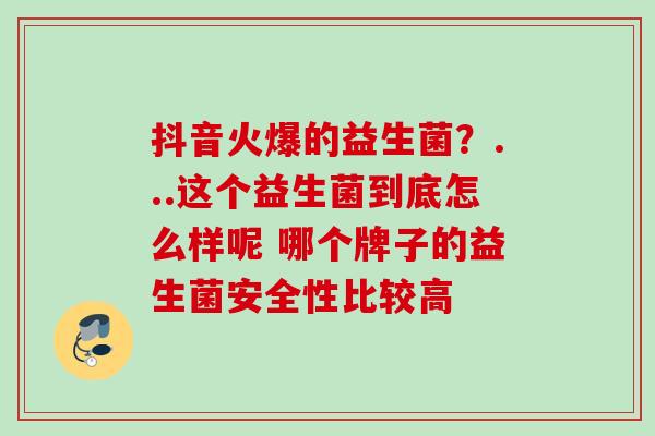 抖音火爆的益生菌?...这个益生菌到底怎么样呢 哪个牌子的益生菌安全性比较高 抖音火爆的益生菌?...这个益生菌到底怎么样呢 哪个牌子的益生菌安全性比较高
