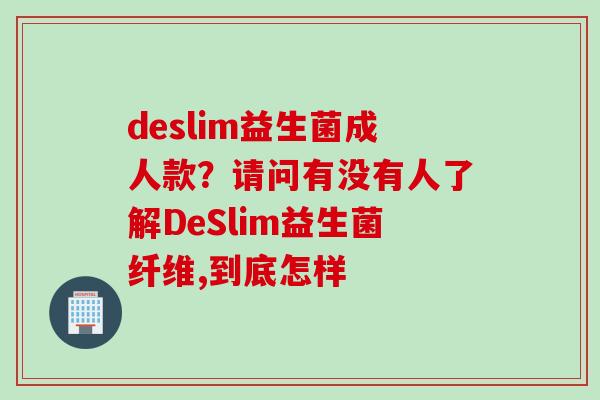 deslim益生菌成人款?请问有没有人了解DeSlim益生菌纤维,到底怎样 deslim益生菌成人款?请问有没有人了解DeSlim益生菌纤维,到底怎样