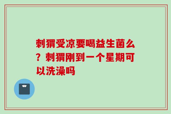 刺猬受凉要喝益生菌么？刺猬刚到一个星期可以洗澡吗