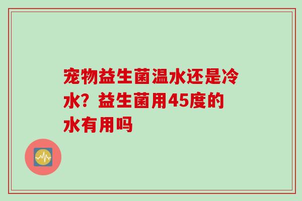 宠物益生菌温水还是冷水?益生菌用45度的水有用吗 宠物益生菌温水还是冷水?益生菌用45度的水有用吗