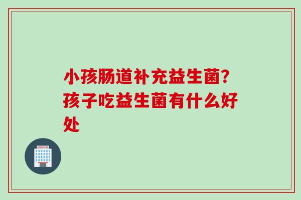 小孩肠道补充益生菌?孩子吃益生菌有什么好处 小孩肠道补充益生菌?孩子吃益生菌有什么好处