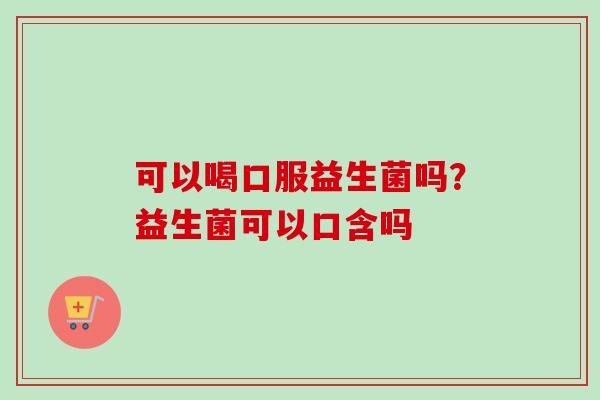 可以喝口服益生菌吗？益生菌可以口含吗