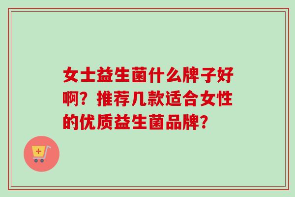 女士益生菌什么牌子好啊?推荐几款适合女性的优质益生菌品牌? 女士益生菌什么牌子好啊?推荐几款适合女性的优质益生菌品牌?