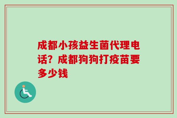 成都小孩益生菌代理电话?成都狗狗打疫苗要多少钱 成都小孩益生菌代理电话?成都狗狗打疫苗要多少钱