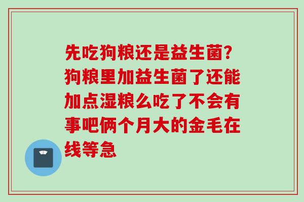 先吃狗粮还是益生菌?狗粮里加益生菌了还能加点湿粮么吃了不会有事吧俩个月大的金毛在线等急 先吃狗粮还是益生菌?狗粮里加益生菌了还能加点湿粮么吃了不会有事吧俩个月大的金毛在线等急