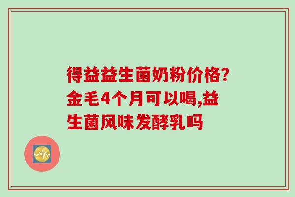 得益益生菌奶粉价格？金毛4个月可以喝,益生菌风味发酵乳吗