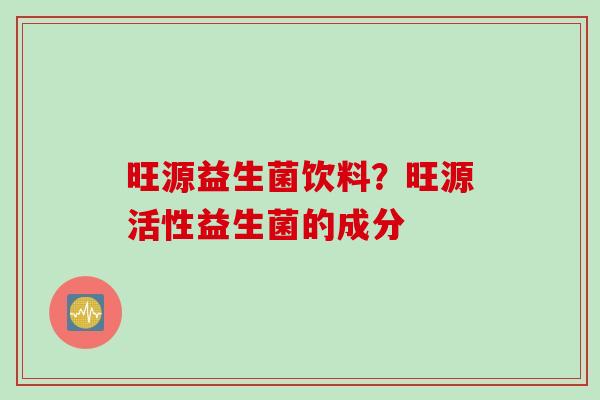旺源益生菌饮料?旺源活性益生菌的成分 旺源益生菌饮料?旺源活性益生菌的成分