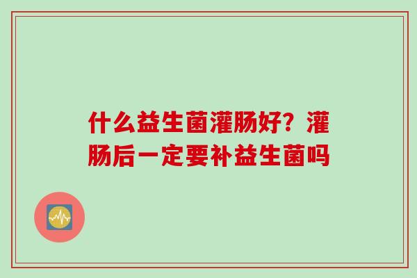 什么益生菌灌肠好？灌肠后一定要补益生菌吗