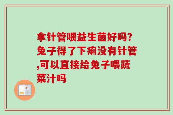 拿针管喂益生菌好吗?兔子得了下痢没有针管,可以直接给兔子喂蔬菜汁吗 拿针管喂益生菌好吗?兔子得了下痢没有针管,可以直接给兔子喂蔬菜汁吗