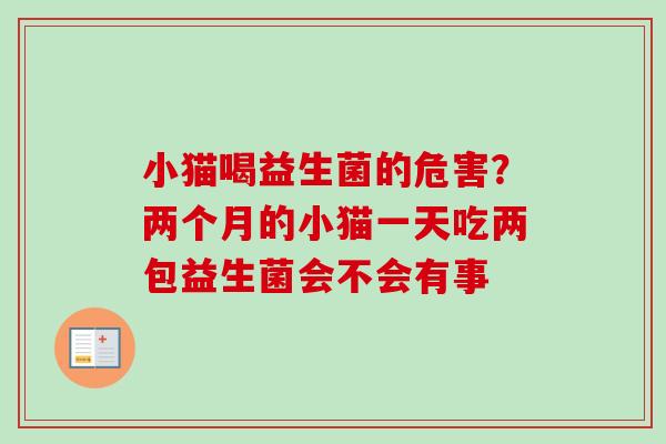 小猫喝益生菌的危害？两个月的小猫一天吃两包益生菌会不会有事