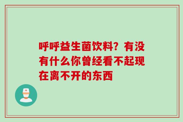 呼呼益生菌饮料?有没有什么你曾经看不起现在离不开的东西 呼呼益生菌饮料?有没有什么你曾经看不起现在离不开的东西