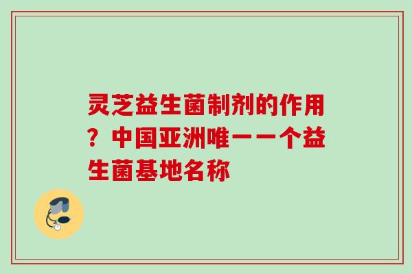 灵芝益生菌制剂的作用？中国亚洲一个益生菌基地名称