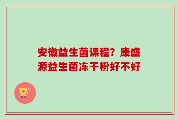 安徽益生菌课程？康盛源益生菌冻干粉好不好