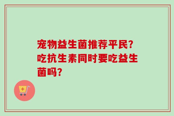 宠物益生菌推荐平民?吃抗生素同时要吃益生菌吗? 宠物益生菌推荐平民?吃抗生素同时要吃益生菌吗?