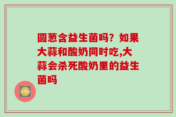圆葱含益生菌吗?如果大蒜和酸奶同时吃,大蒜会杀死酸奶里的益生菌吗 圆葱含益生菌吗?如果大蒜和酸奶同时吃,大蒜会杀死酸奶里的益生菌吗