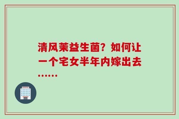 清风茉益生菌？如何让一个宅女半年内嫁出去……