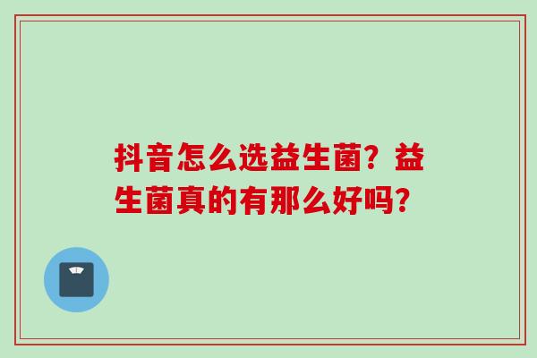 抖音怎么选益生菌?益生菌真的有那么好吗? 抖音怎么选益生菌?益生菌真的有那么好吗?