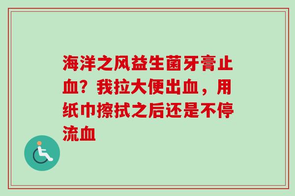 海洋之风益生菌牙膏止?我拉大便出,用纸巾擦拭之后还是不停流 海洋之风益生菌牙膏止?我拉大便出,用纸巾擦拭之后还是不停流