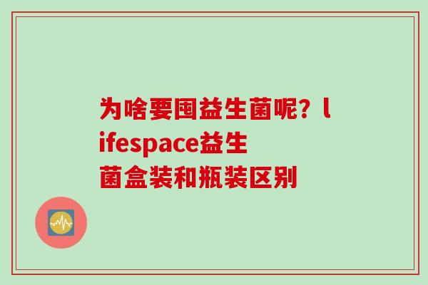 为啥要囤益生菌呢？lifespace益生菌盒装和瓶装区别