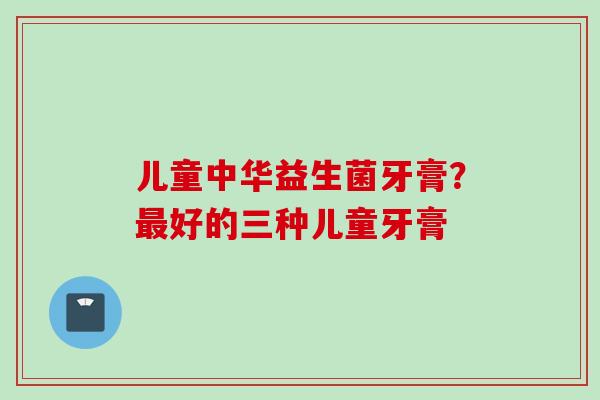 儿童中华益生菌牙膏?好的三种儿童牙膏 儿童中华益生菌牙膏?好的三种儿童牙膏