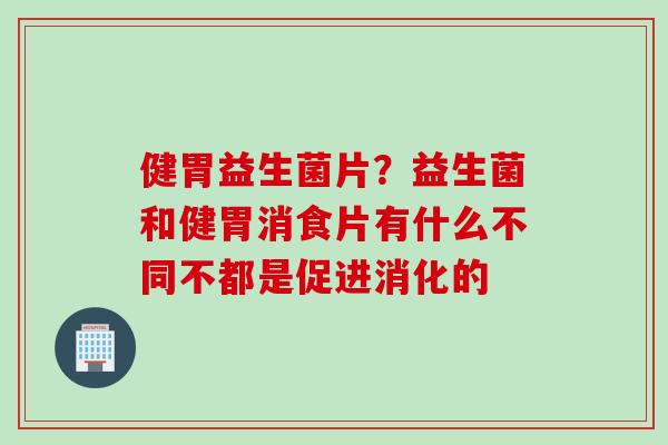 健胃益生菌片？益生菌和健胃消食片有什么不同不都是促进消化的