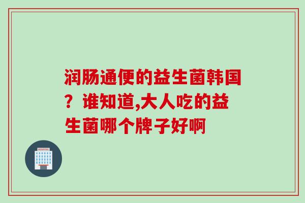 润肠通便的益生菌韩国?谁知道,大人吃的益生菌哪个牌子好啊 润肠通便的益生菌韩国?谁知道,大人吃的益生菌哪个牌子好啊
