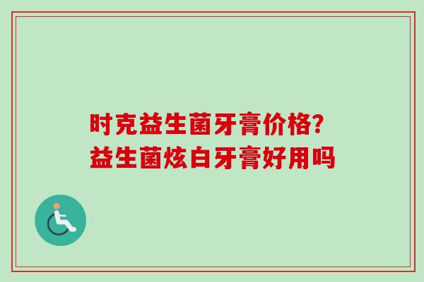 时克益生菌牙膏价格?益生菌炫白牙膏好用吗 时克益生菌牙膏价格?益生菌炫白牙膏好用吗