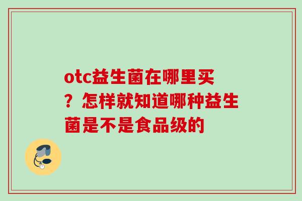 otc益生菌在哪里买?怎样就知道哪种益生菌是不是食品级的 otc益生菌在哪里买?怎样就知道哪种益生菌是不是食品级的