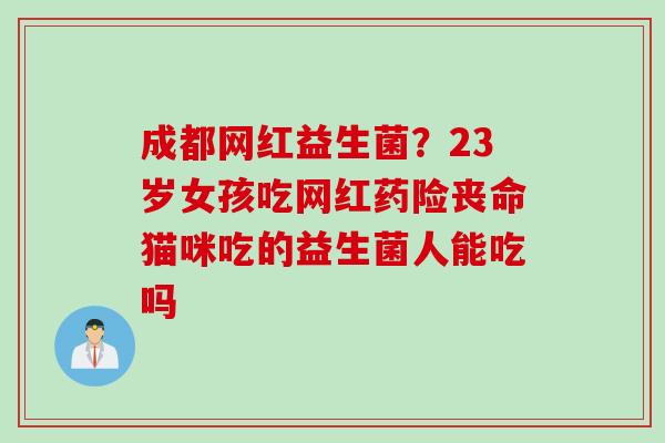 成都网红益生菌？23岁女孩吃网红药险丧命猫咪吃的益生菌人能吃吗