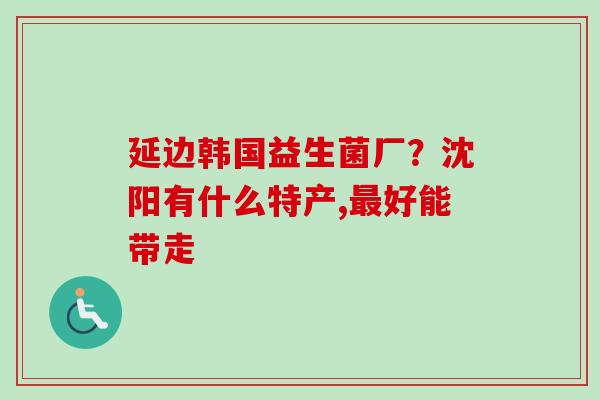 延边韩国益生菌厂？沈阳有什么特产,好能带走