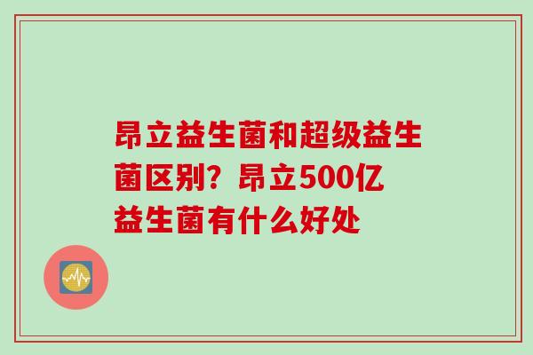 昂立益生菌和超级益生菌区别?昂立500亿益生菌有什么好处 昂立益生菌和超级益生菌区别?昂立500亿益生菌有什么好处