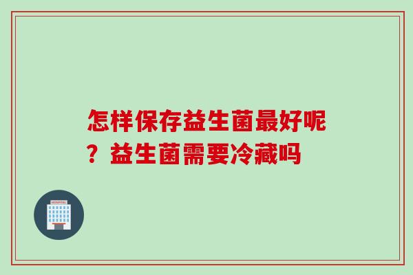 怎样保存益生菌好呢?益生菌需要冷藏吗 怎样保存益生菌好呢?益生菌需要冷藏吗