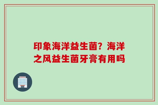 印象海洋益生菌?海洋之风益生菌牙膏有用吗 印象海洋益生菌?海洋之风益生菌牙膏有用吗