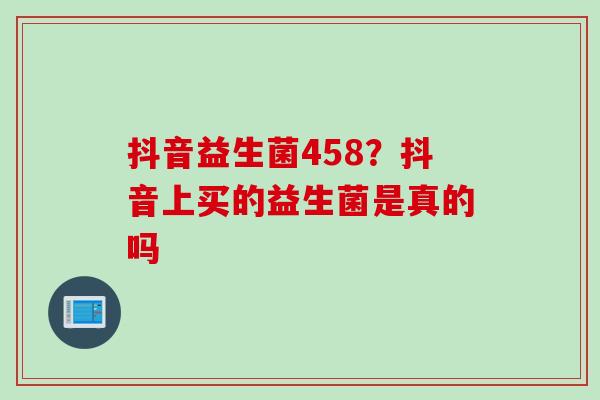 抖音益生菌458?抖音上买的益生菌是真的吗 抖音益生菌458?抖音上买的益生菌是真的吗