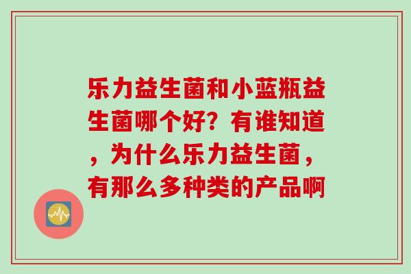 乐力益生菌和小蓝瓶益生菌哪个好?有谁知道,为什么乐力益生菌,有那么多种类的产品啊 乐力益生菌和小蓝瓶益生菌哪个好?有谁知道,为什么乐力益生菌,有那么多种类的产品啊