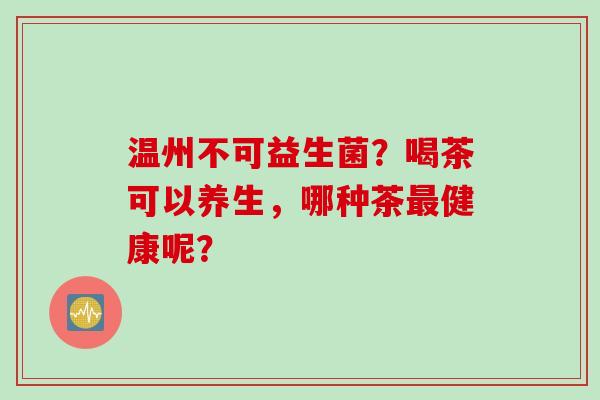 温州不可益生菌?喝茶可以养生,哪种茶健康呢? 温州不可益生菌?喝茶可以养生,哪种茶健康呢?