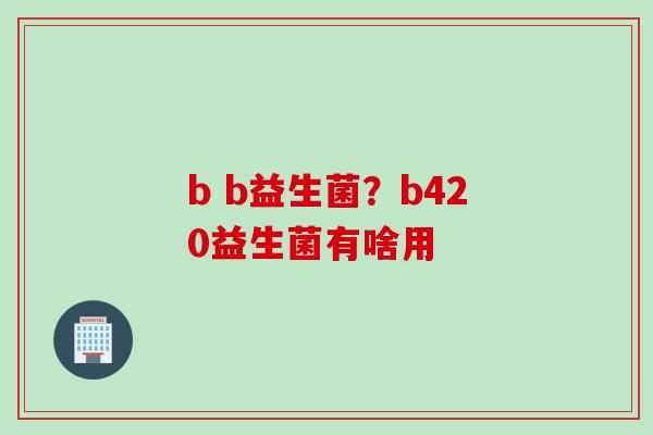b b益生菌?b420益生菌有啥用 b b益生菌?b420益生菌有啥用