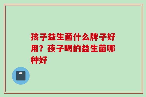 孩子益生菌什么牌子好用？孩子喝的益生菌哪种好