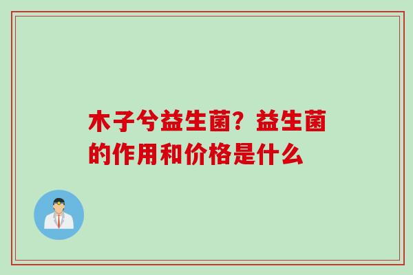 木子兮益生菌？益生菌的作用和价格是什么