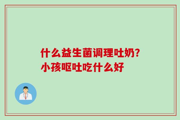 什么益生菌调理吐奶?小孩吃什么好 什么益生菌调理吐奶?小孩吃什么好