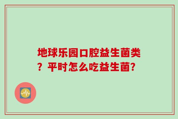 地球乐园口腔益生菌类?平时怎么吃益生菌? 地球乐园口腔益生菌类?平时怎么吃益生菌?